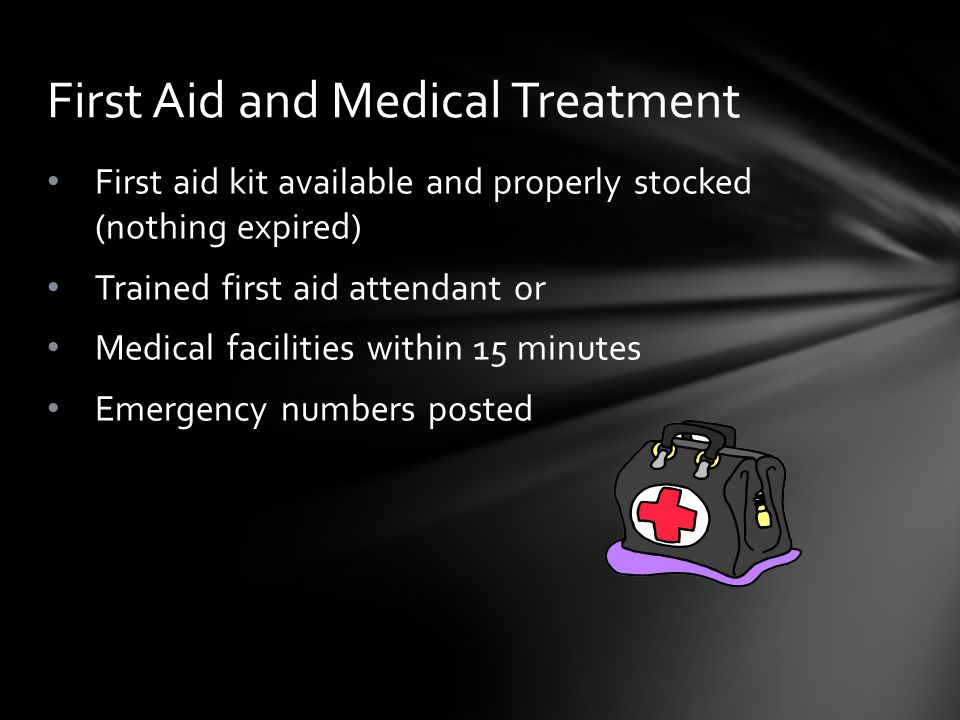 First aid kit available and properly stocked (nothing expired) Trained first aid attendant or Medical facilities within 15 minutes Emergency numbers posted First Aid and Medical Treatment