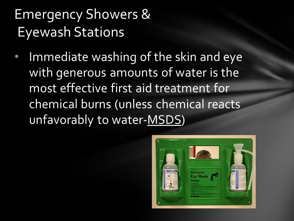 Immediate washing of the skin and eye with generous amounts of water is the most effective first aid treatment for chemical burns (unless chemical reacts unfavorably to water-MSDS) Emergency Showers & Eyewash Stations