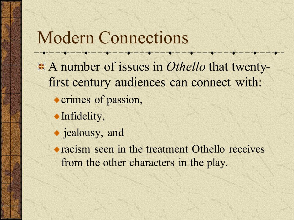 Modern Connections A number of issues in Othello that twenty- first century audiences can connect with: crimes of passion, Infidelity, jealousy, and racism seen in the treatment Othello receives from the other characters in the play.