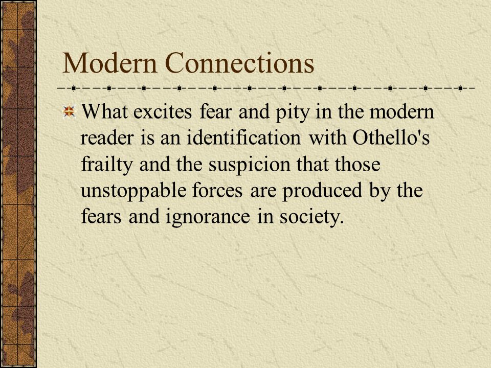Modern Connections What excites fear and pity in the modern reader is an identification with Othello s frailty and the suspicion that those unstoppable forces are produced by the fears and ignorance in society.