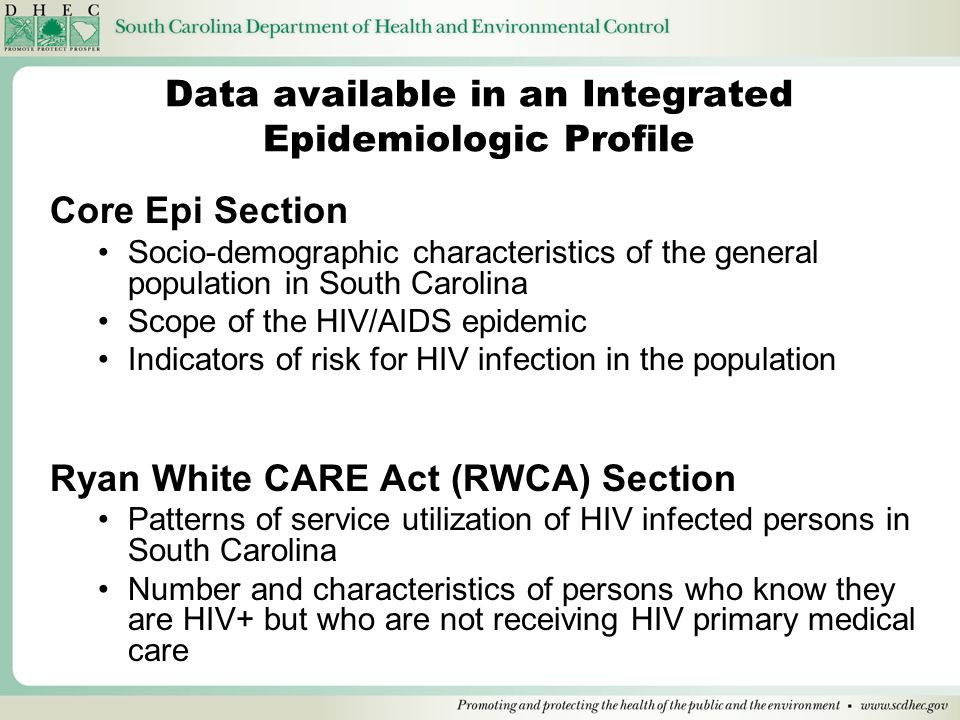 Data available in an Integrated Epidemiologic Profile Core Epi Section Socio-demographic characteristics of the general population in South Carolina Scope of the HIV/AIDS epidemic Indicators of risk for HIV infection in the population Ryan White CARE Act (RWCA) Section Patterns of service utilization of HIV infected persons in South Carolina Number and characteristics of persons who know they are HIV+ but who are not receiving HIV primary medical care