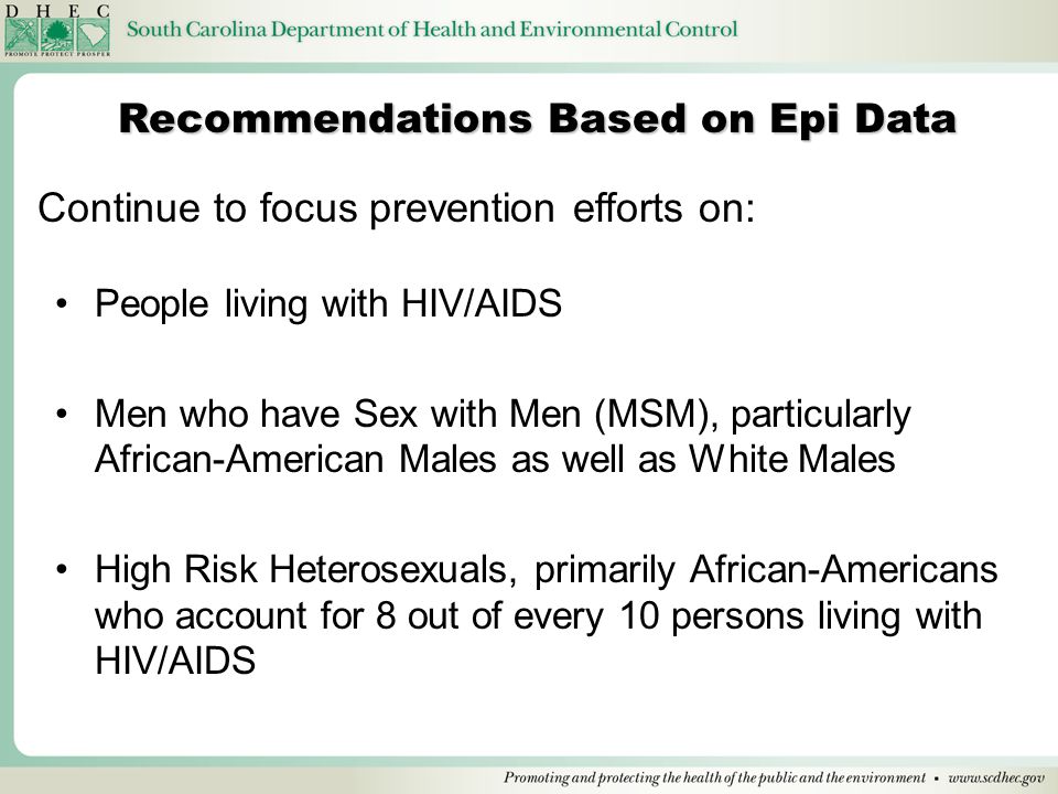 People living with HIV/AIDS Men who have Sex with Men (MSM), particularly African-American Males as well as White Males High Risk Heterosexuals, primarily African-Americans who account for 8 out of every 10 persons living with HIV/AIDS Recommendations Based on Epi Data Continue to focus prevention efforts on: