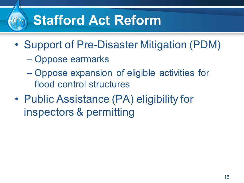 Stafford Act Reform Support of Pre-Disaster Mitigation (PDM) –Oppose earmarks –Oppose expansion of eligible activities for flood control structures Public Assistance (PA) eligibility for inspectors & permitting 15