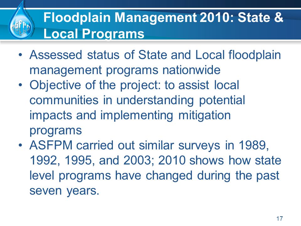 Floodplain Management 2010: State & Local Programs Assessed status of State and Local floodplain management programs nationwide Objective of the project: to assist local communities in understanding potential impacts and implementing mitigation programs ASFPM carried out similar surveys in 1989, 1992, 1995, and 2003; 2010 shows how state level programs have changed during the past seven years.