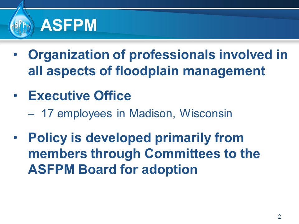 ASFPM Organization of professionals involved in all aspects of floodplain management Executive Office –17 employees in Madison, Wisconsin Policy is developed primarily from members through Committees to the ASFPM Board for adoption 2