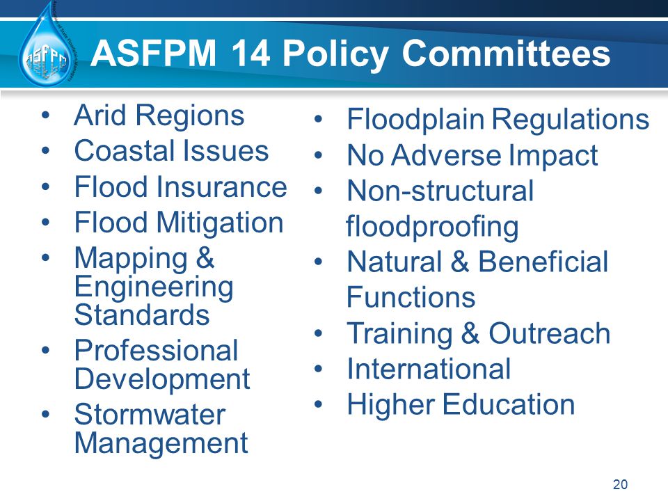 ASFPM 14 Policy Committees Arid Regions Coastal Issues Flood Insurance Flood Mitigation Mapping & Engineering Standards Professional Development Stormwater Management 20 Floodplain Regulations No Adverse Impact Non-structural floodproofing Natural & Beneficial Functions Training & Outreach International Higher Education