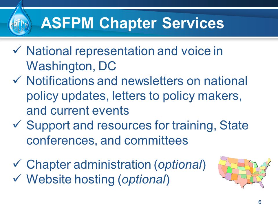 ASFPM Chapter Services National representation and voice in Washington, DC Notifications and newsletters on national policy updates, letters to policy makers, and current events Support and resources for training, State conferences, and committees Chapter administration (optional) Website hosting (optional) 6