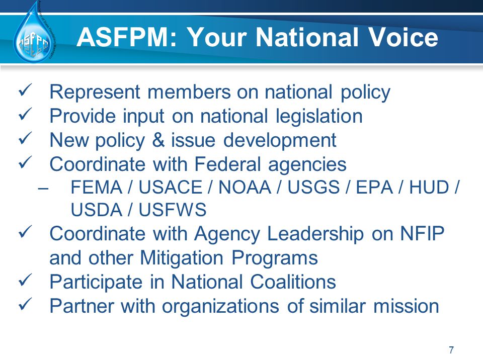 Represent members on national policy Provide input on national legislation New policy & issue development Coordinate with Federal agencies –FEMA / USACE / NOAA / USGS / EPA / HUD / USDA / USFWS Coordinate with Agency Leadership on NFIP and other Mitigation Programs Participate in National Coalitions Partner with organizations of similar mission 7 ASFPM: Your National Voice