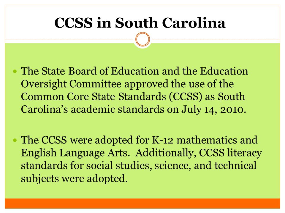 CCSS in South Carolina The State Board of Education and the Education Oversight Committee approved the use of the Common Core State Standards (CCSS) as South Carolina’s academic standards on July 14, 2010.
