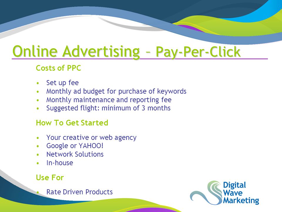 Online Advertising – Pay-Per-Click Costs of PPC Set up fee Monthly ad budget for purchase of keywords Monthly maintenance and reporting fee Suggested flight: minimum of 3 months How To Get Started Your creative or web agency Google or YAHOO.