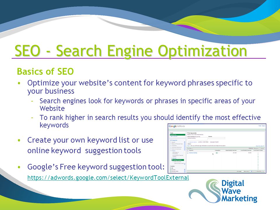 Basics of SEO Optimize your website’s content for keyword phrases specific to your business –Search engines look for keywords or phrases in specific areas of your Website –To rank higher in search results you should identify the most effective keywords Create your own keyword list or use online keyword suggestion tools Google’s Free keyword suggestion tool:   SEO - Search Engine Optimization
