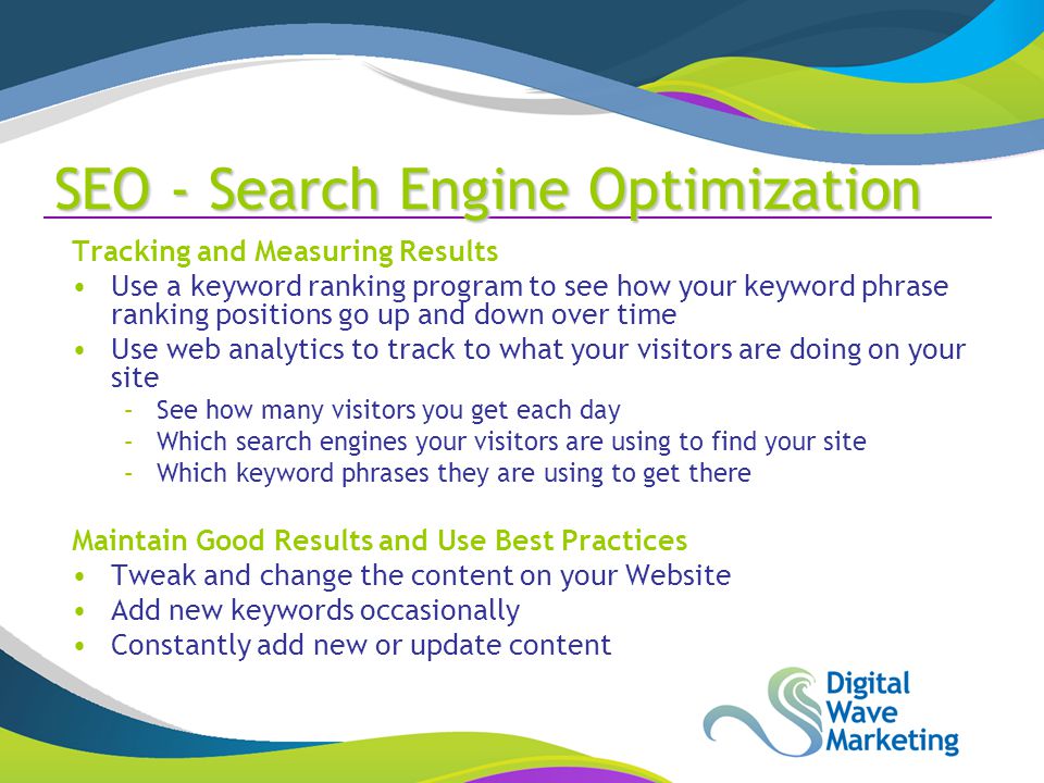 SEO - Search Engine Optimization Tracking and Measuring Results Use a keyword ranking program to see how your keyword phrase ranking positions go up and down over time Use web analytics to track to what your visitors are doing on your site –See how many visitors you get each day –Which search engines your visitors are using to find your site –Which keyword phrases they are using to get there Maintain Good Results and Use Best Practices Tweak and change the content on your Website Add new keywords occasionally Constantly add new or update content