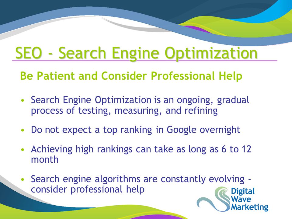 SEO - Search Engine Optimization Be Patient and Consider Professional Help Search Engine Optimization is an ongoing, gradual process of testing, measuring, and refining Do not expect a top ranking in Google overnight Achieving high rankings can take as long as 6 to 12 month Search engine algorithms are constantly evolving - consider professional help