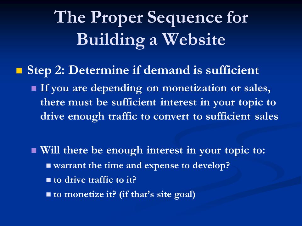 The Proper Sequence for Building a Website Step 2: Determine if demand is sufficient If you are depending on monetization or sales, there must be sufficient interest in your topic to drive enough traffic to convert to sufficient sales Will there be enough interest in your topic to: warrant the time and expense to develop.