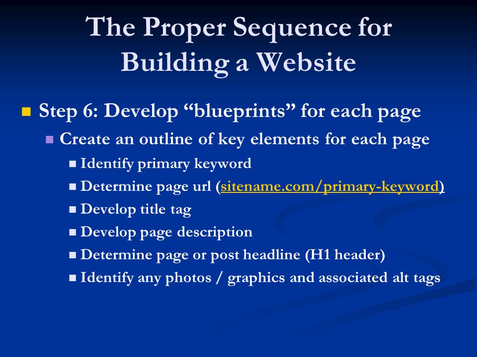 The Proper Sequence for Building a Website Step 6: Develop blueprints for each page Create an outline of key elements for each page Identify primary keyword Determine page url (sitename.com/primary-keyword)sitename.com/primary-keyword Develop title tag Develop page description Determine page or post headline (H1 header) Identify any photos / graphics and associated alt tags
