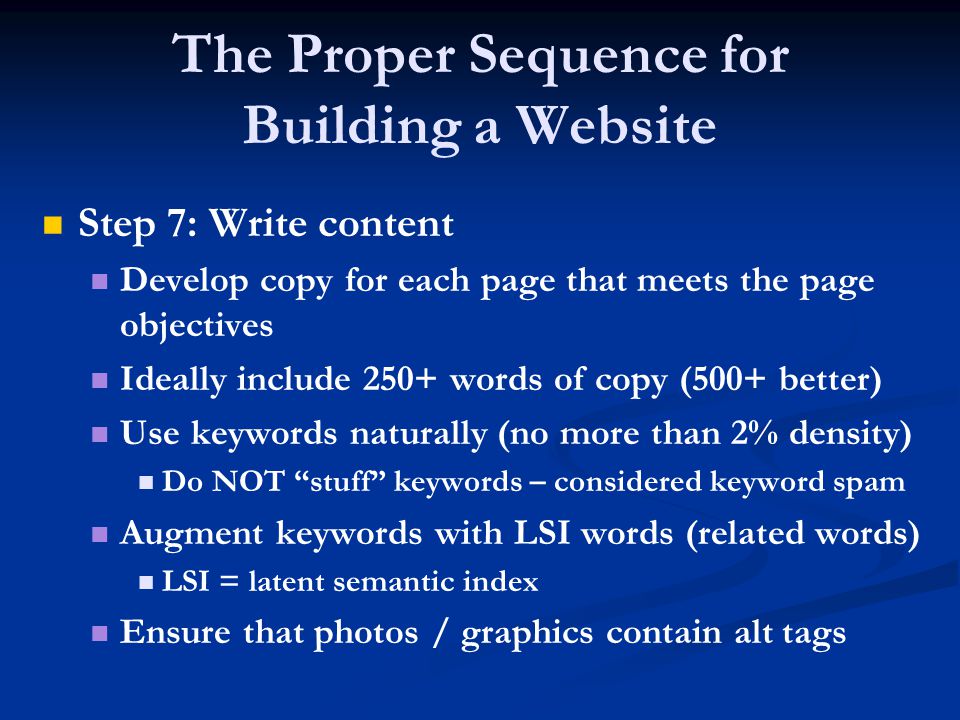 The Proper Sequence for Building a Website Step 7: Write content Develop copy for each page that meets the page objectives Ideally include 250+ words of copy (500+ better) Use keywords naturally (no more than 2% density) Do NOT stuff keywords – considered keyword spam Augment keywords with LSI words (related words) LSI = latent semantic index Ensure that photos / graphics contain alt tags
