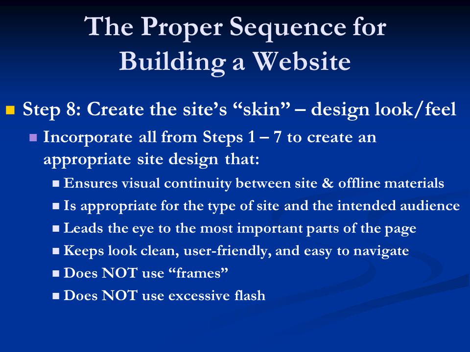 The Proper Sequence for Building a Website Step 8: Create the site’s skin – design look/feel Incorporate all from Steps 1 – 7 to create an appropriate site design that: Ensures visual continuity between site & offline materials Is appropriate for the type of site and the intended audience Leads the eye to the most important parts of the page Keeps look clean, user-friendly, and easy to navigate Does NOT use frames Does NOT use excessive flash