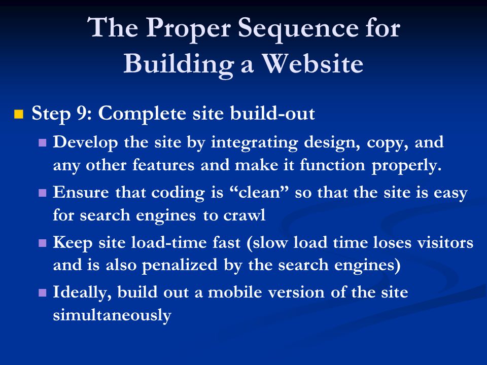 The Proper Sequence for Building a Website Step 9: Complete site build-out Develop the site by integrating design, copy, and any other features and make it function properly.