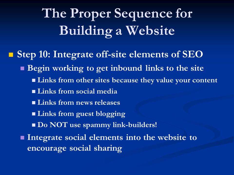The Proper Sequence for Building a Website Step 10: Integrate off-site elements of SEO Begin working to get inbound links to the site Links from other sites because they value your content Links from social media Links from news releases Links from guest blogging Do NOT use spammy link-builders.