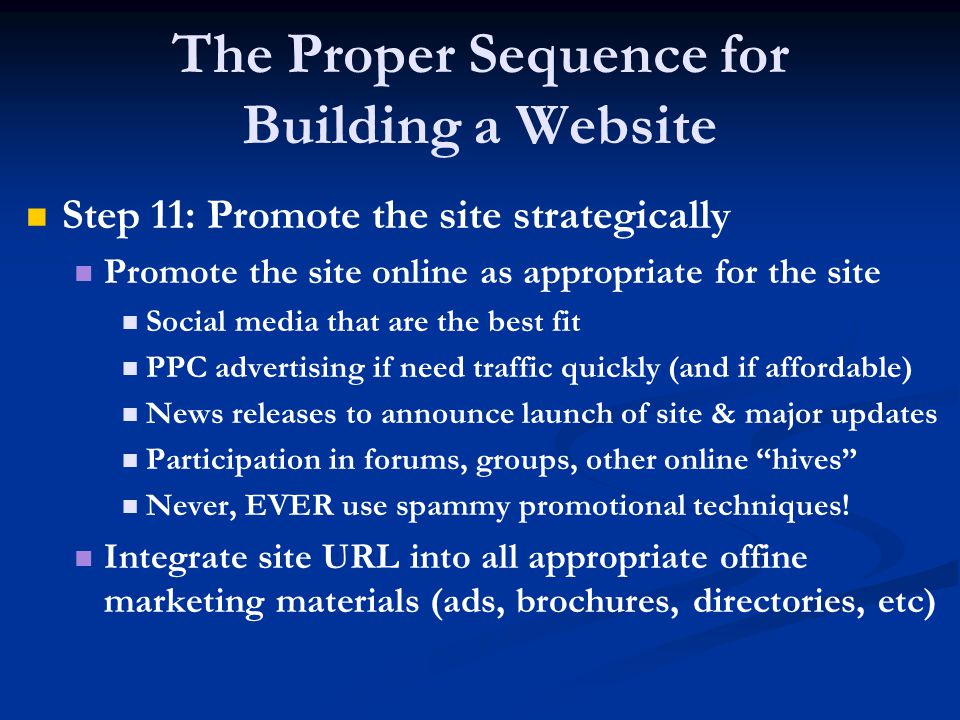 The Proper Sequence for Building a Website Step 11: Promote the site strategically Promote the site online as appropriate for the site Social media that are the best fit PPC advertising if need traffic quickly (and if affordable) News releases to announce launch of site & major updates Participation in forums, groups, other online hives Never, EVER use spammy promotional techniques.