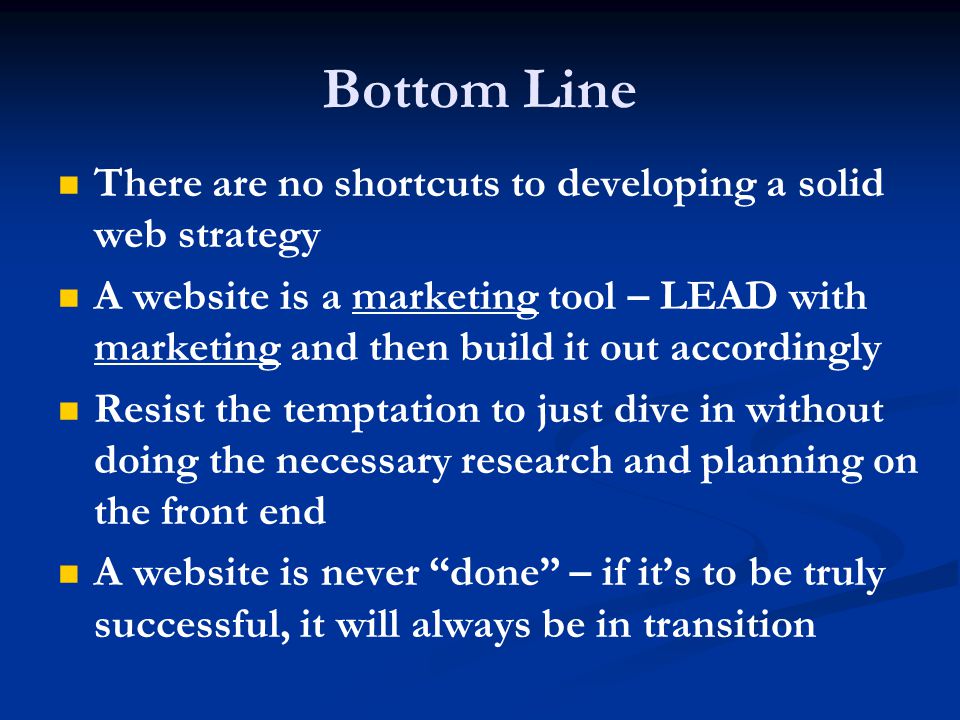 Bottom Line There are no shortcuts to developing a solid web strategy A website is a marketing tool – LEAD with marketing and then build it out accordingly Resist the temptation to just dive in without doing the necessary research and planning on the front end A website is never done – if it’s to be truly successful, it will always be in transition