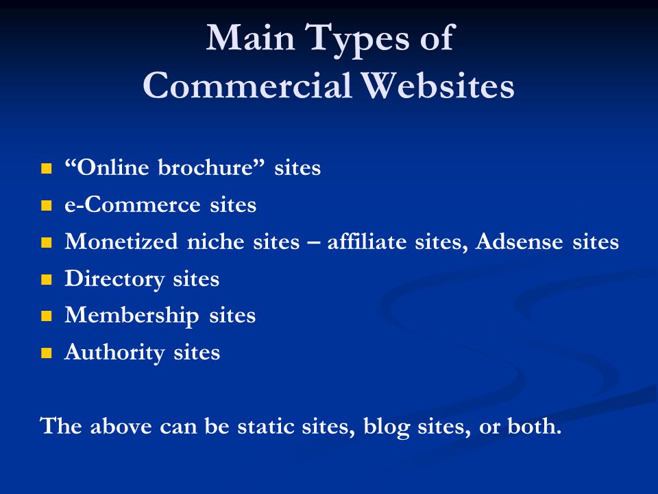 Main Types of Commercial Websites Online brochure sites e-Commerce sites Monetized niche sites – affiliate sites, Adsense sites Directory sites Membership sites Authority sites The above can be static sites, blog sites, or both.
