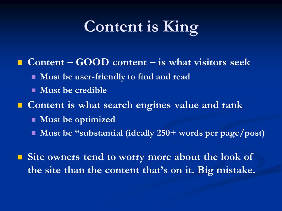 Content is King Content – GOOD content – is what visitors seek Must be user-friendly to find and read Must be credible Content is what search engines value and rank Must be optimized Must be substantial (ideally 250+ words per page/post) Site owners tend to worry more about the look of the site than the content that’s on it.