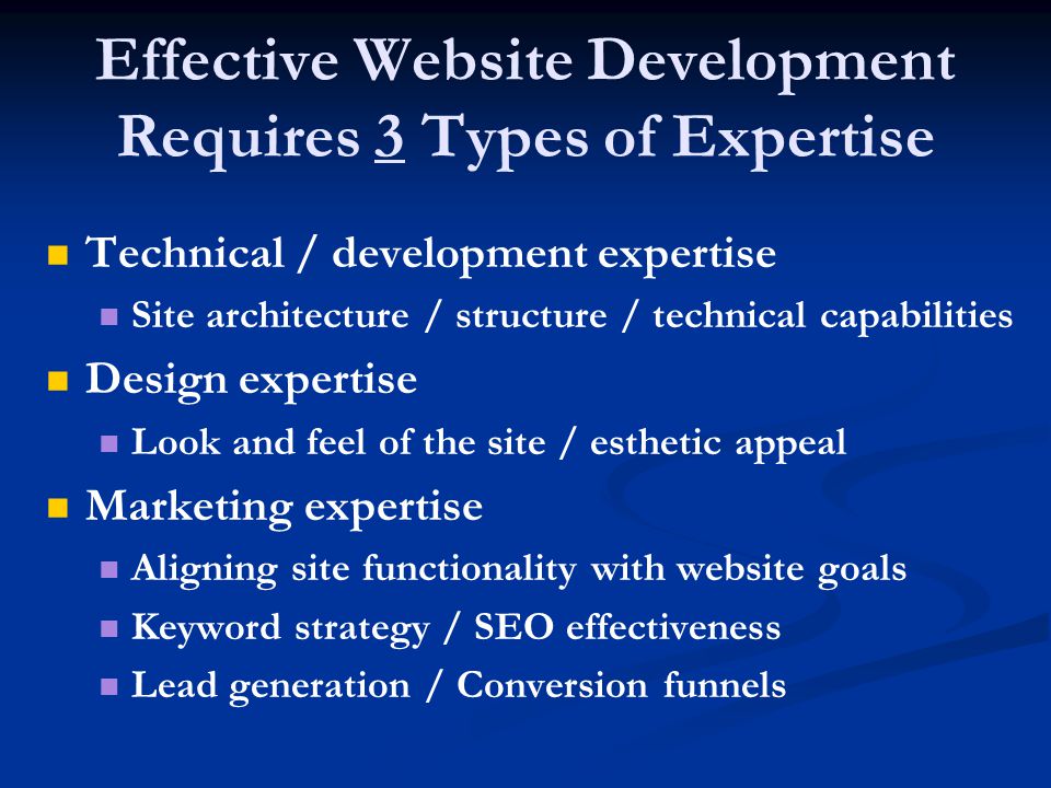 Effective Website Development Requires 3 Types of Expertise Technical / development expertise Site architecture / structure / technical capabilities Design expertise Look and feel of the site / esthetic appeal Marketing expertise Aligning site functionality with website goals Keyword strategy / SEO effectiveness Lead generation / Conversion funnels