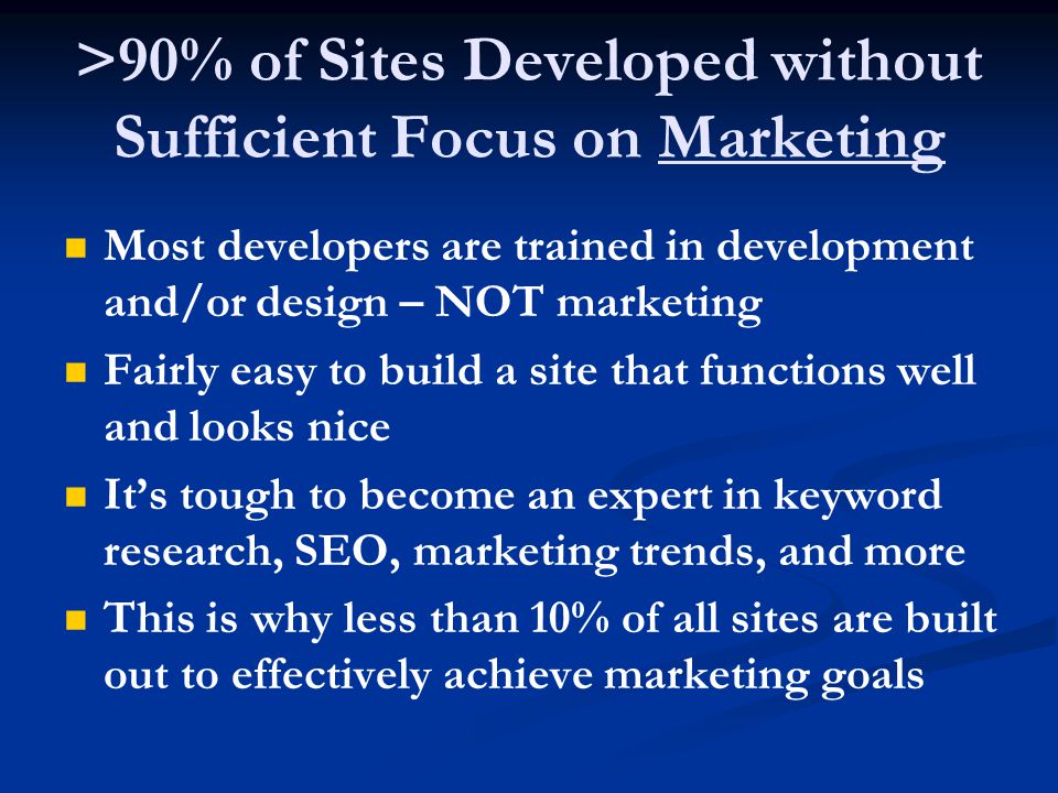 >90% of Sites Developed without Sufficient Focus on Marketing Most developers are trained in development and/or design – NOT marketing Fairly easy to build a site that functions well and looks nice It’s tough to become an expert in keyword research, SEO, marketing trends, and more This is why less than 10% of all sites are built out to effectively achieve marketing goals