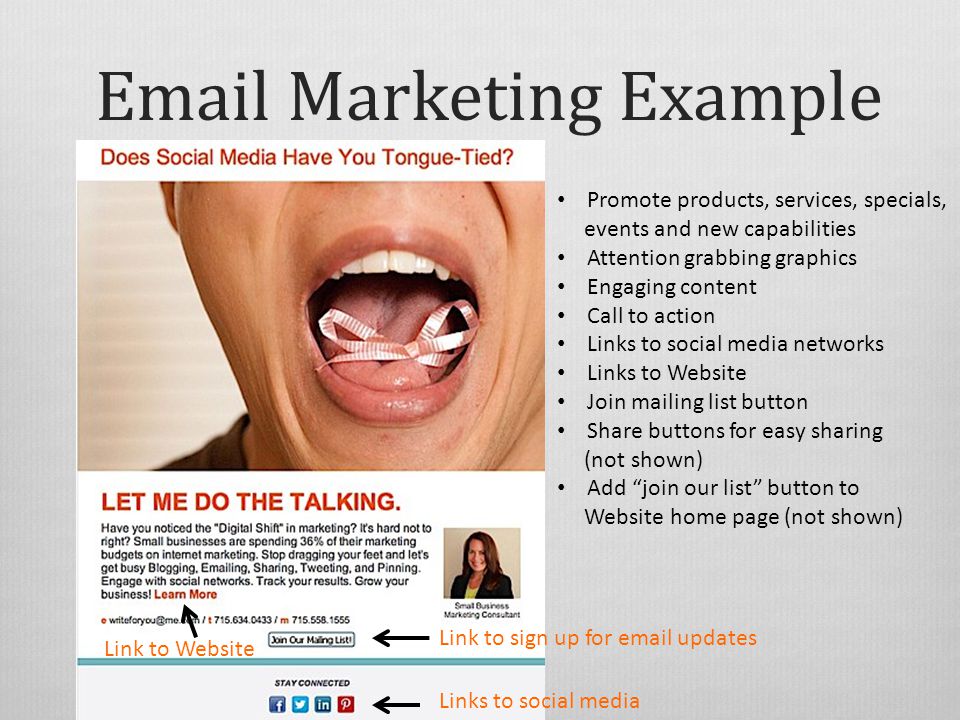 Marketing Example Promote products, services, specials, events and new capabilities Attention grabbing graphics Engaging content Call to action Links to social media networks Links to Website Join mailing list button Share buttons for easy sharing (not shown) Add join our list button to Website home page (not shown) Link to Website Links to social media Link to sign up for  updates