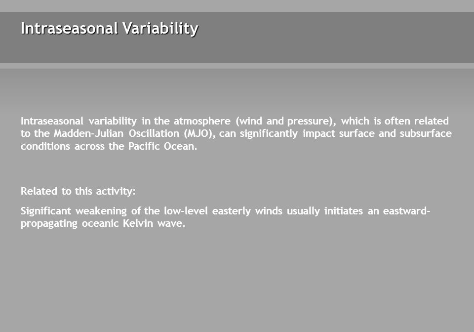 Intraseasonal Variability Intraseasonal variability in the atmosphere (wind and pressure), which is often related to the Madden-Julian Oscillation (MJO), can significantly impact surface and subsurface conditions across the Pacific Ocean.