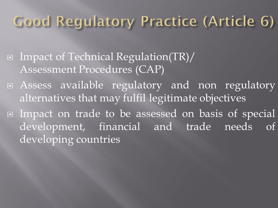  Impact of Technical Regulation(TR)/ Assessment Procedures (CAP)  Assess available regulatory and non regulatory alternatives that may fulfil legitimate objectives  Impact on trade to be assessed on basis of special development, financial and trade needs of developing countries