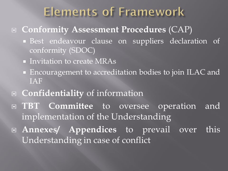  Conformity Assessment Procedures (CAP)  Best endeavour clause on suppliers declaration of conformity (SDOC)  Invitation to create MRAs  Encouragement to accreditation bodies to join ILAC and IAF  Confidentiality of information  TBT Committee to oversee operation and implementation of the Understanding  Annexes/ Appendices to prevail over this Understanding in case of conflict