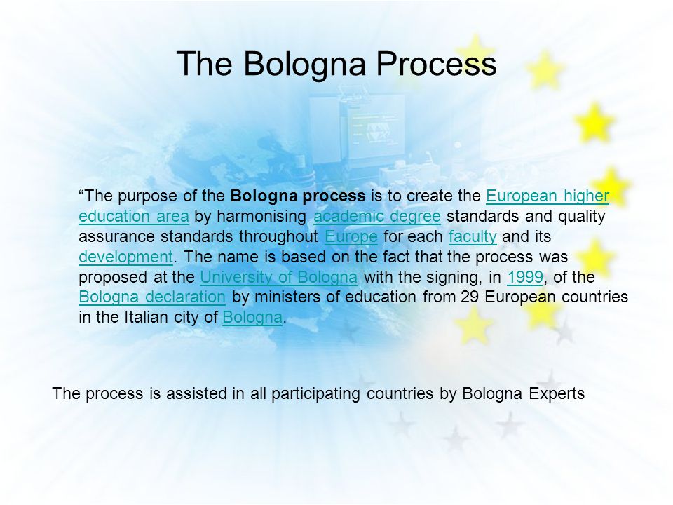 The Bologna Process The purpose of the Bologna process is to create the European higher education area by harmonising academic degree standards and quality assurance standards throughout Europe for each faculty and its development.
