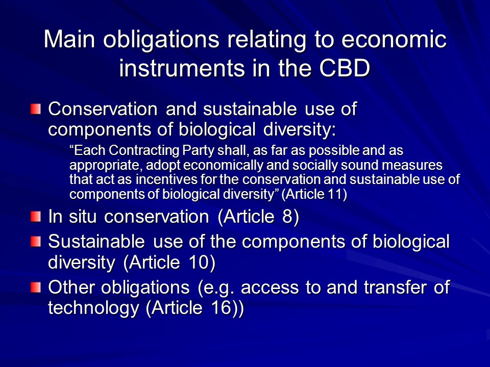 Main obligations relating to economic instruments in the CBD Conservation and sustainable use of components of biological diversity: Each Contracting Party shall, as far as possible and as appropriate, adopt economically and socially sound measures that act as incentives for the conservation and sustainable use of components of biological diversity (Article 11) In situ conservation (Article 8) Sustainable use of the components of biological diversity (Article 10) Other obligations (e.g.