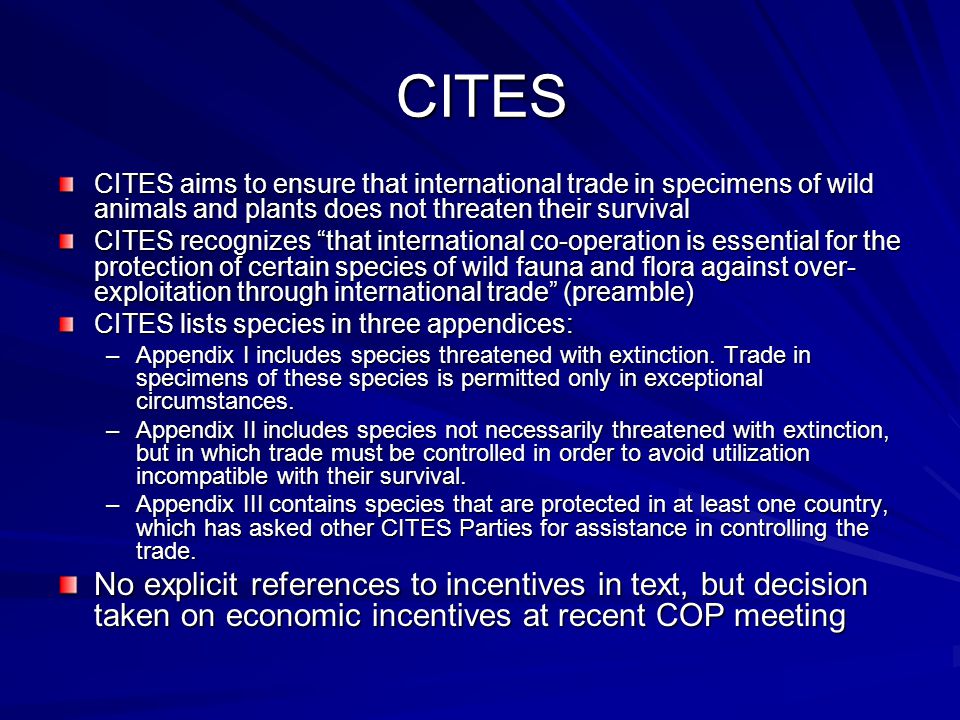 CITES CITES aims to ensure that international trade in specimens of wild animals and plants does not threaten their survival CITES recognizes that international co-operation is essential for the protection of certain species of wild fauna and flora against over- exploitation through international trade (preamble) CITES lists species in three appendices: –Appendix I includes species threatened with extinction.
