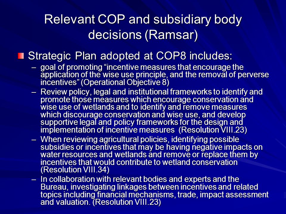 Relevant COP and subsidiary body decisions (Ramsar) Strategic Plan adopted at COP8 includes: –goal of promoting incentive measures that encourage the application of the wise use principle, and the removal of perverse incentives (Operational Objective 8) –Review policy, legal and institutional frameworks to identify and promote those measures which encourage conservation and wise use of wetlands and to identify and remove measures which discourage conservation and wise use, and develop supportive legal and policy frameworks for the design and implementation of incentive measures (Resolution VIII.23) –When reviewing agricultural policies, identifying possible subsidies or incentives that may be having negative impacts on water resources and wetlands and remove or replace them by incentives that would contribute to wetland conservation (Resolution VIII.34) –In collaboration with relevant bodies and experts and the Bureau, investigating linkages between incentives and related topics including financial mechanisms, trade, impact assessment and valuation.