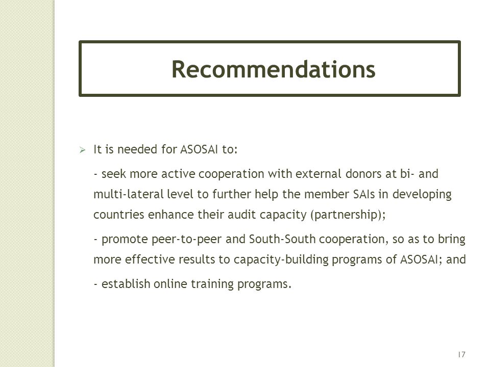  It is needed for ASOSAI to: - seek more active cooperation with external donors at bi- and multi-lateral level to further help the member SAIs in developing countries enhance their audit capacity (partnership); - promote peer-to-peer and South-South cooperation, so as to bring more effective results to capacity-building programs of ASOSAI; and - establish online training programs.