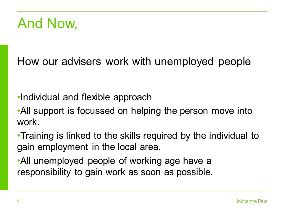 11 Jobcentre Plus And Now, How our advisers work with unemployed people Individual and flexible approach All support is focussed on helping the person move into work.