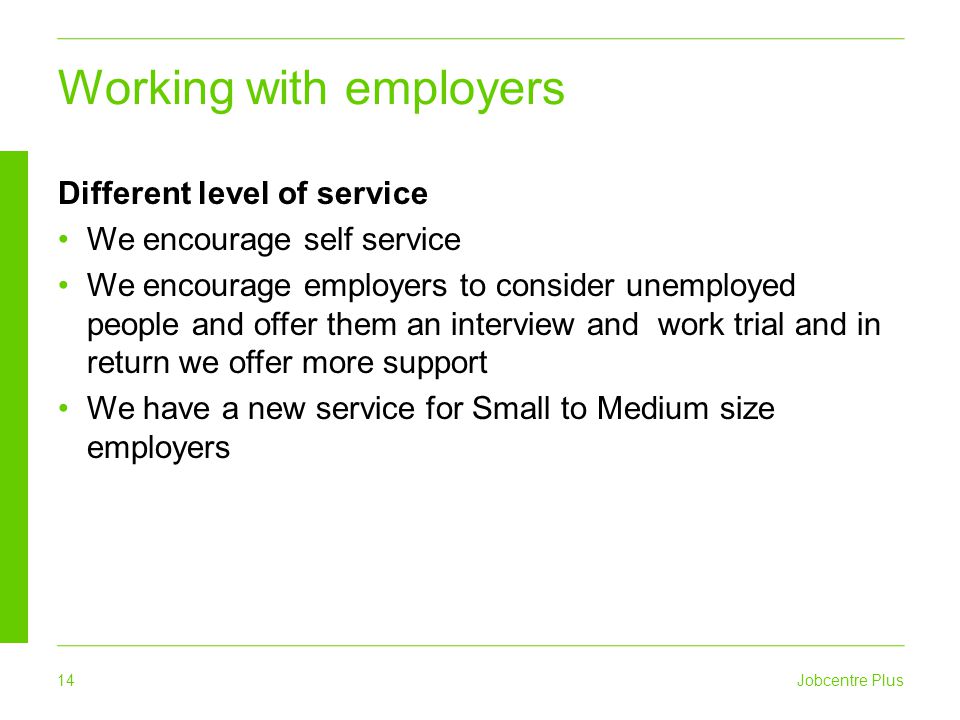 14 Jobcentre Plus Working with employers Different level of service We encourage self service We encourage employers to consider unemployed people and offer them an interview and work trial and in return we offer more support We have a new service for Small to Medium size employers
