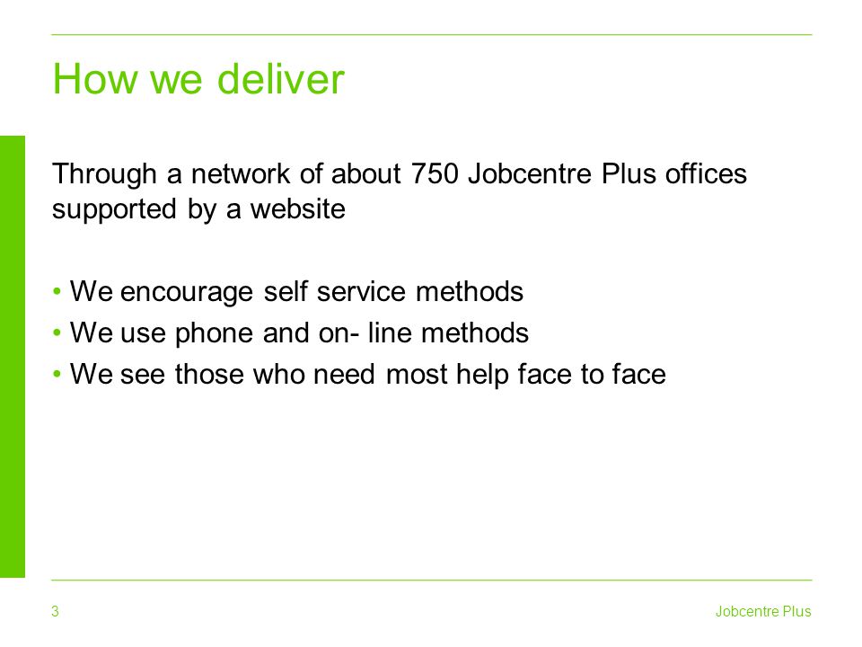 3 Jobcentre Plus How we deliver Through a network of about 750 Jobcentre Plus offices supported by a website We encourage self service methods We use phone and on- line methods We see those who need most help face to face