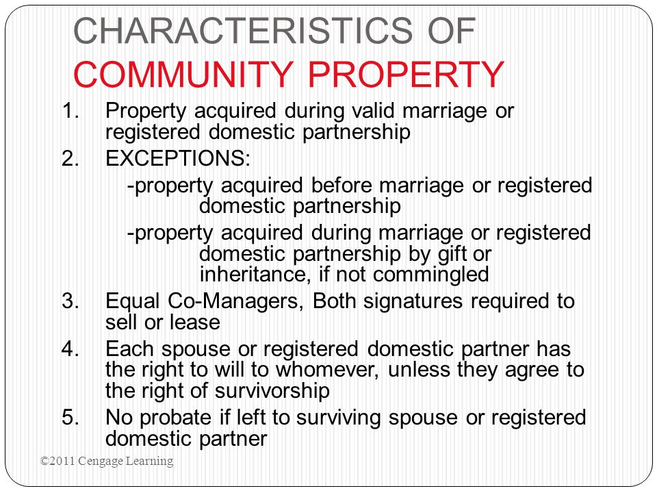 CHARACTERISTICS OF COMMUNITY PROPERTY 1.Property acquired during valid marriage or registered domestic partnership 2.EXCEPTIONS: -property acquired before marriage or registered domestic partnership -property acquired during marriage or registered domestic partnership by gift or inheritance, if not commingled 3.Equal Co-Managers, Both signatures required to sell or lease 4.Each spouse or registered domestic partner has the right to will to whomever, unless they agree to the right of survivorship 5.No probate if left to surviving spouse or registered domestic partner ©2011 Cengage Learning