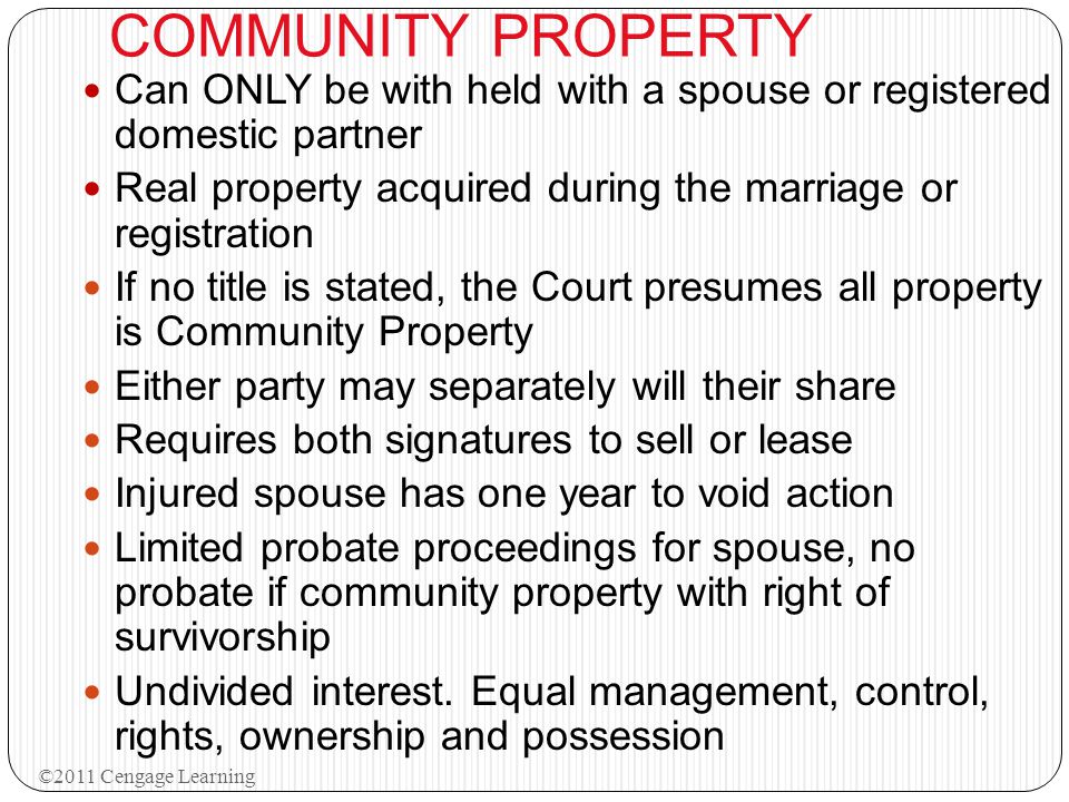 COMMUNITY PROPERTY Can ONLY be with held with a spouse or registered domestic partner Real property acquired during the marriage or registration If no title is stated, the Court presumes all property is Community Property Either party may separately will their share Requires both signatures to sell or lease Injured spouse has one year to void action Limited probate proceedings for spouse, no probate if community property with right of survivorship Undivided interest.