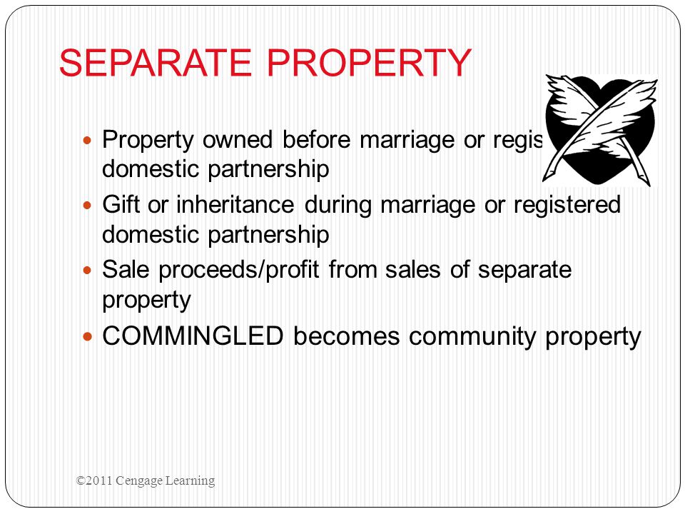 SEPARATE PROPERTY Property owned before marriage or registered domestic partnership Gift or inheritance during marriage or registered domestic partnership Sale proceeds/profit from sales of separate property COMMINGLED becomes community property ©2011 Cengage Learning