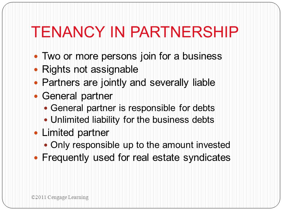 TENANCY IN PARTNERSHIP Two or more persons join for a business Rights not assignable Partners are jointly and severally liable General partner General partner is responsible for debts Unlimited liability for the business debts Limited partner Only responsible up to the amount invested Frequently used for real estate syndicates ©2011 Cengage Learning