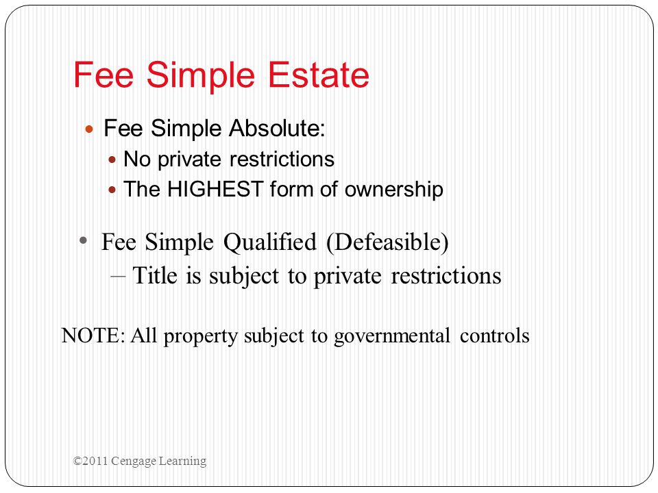 Fee Simple Estate Fee Simple Absolute: No private restrictions The HIGHEST form of ownership Fee Simple Qualified (Defeasible) – Title is subject to private restrictions NOTE: All property subject to governmental controls ©2011 Cengage Learning