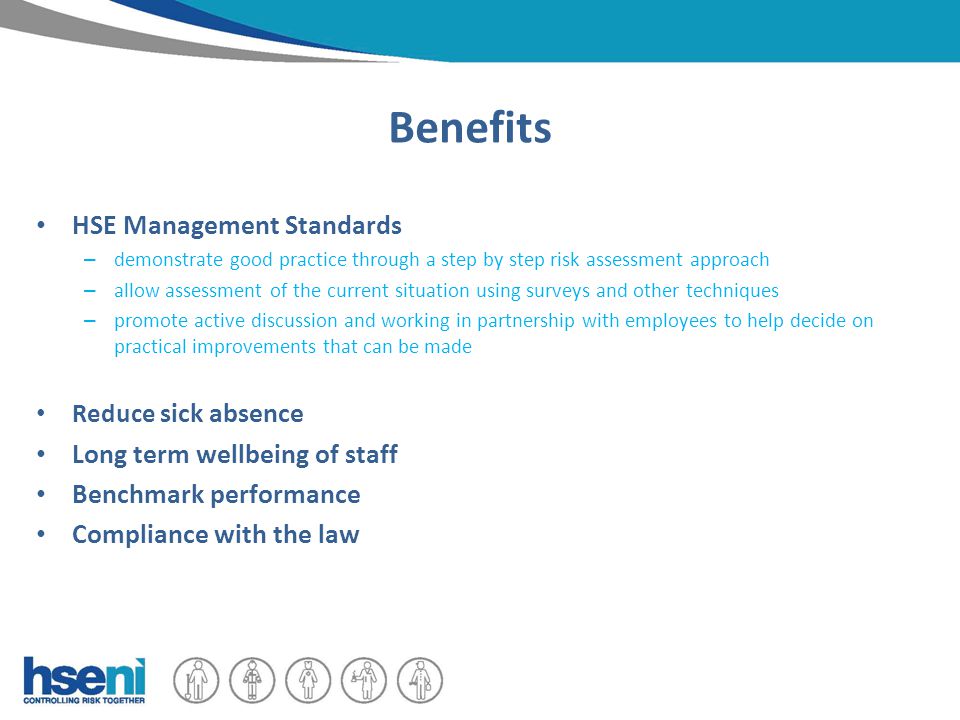 Benefits HSE Management Standards – demonstrate good practice through a step by step risk assessment approach – allow assessment of the current situation using surveys and other techniques – promote active discussion and working in partnership with employees to help decide on practical improvements that can be made Reduce sick absence Long term wellbeing of staff Benchmark performance Compliance with the law