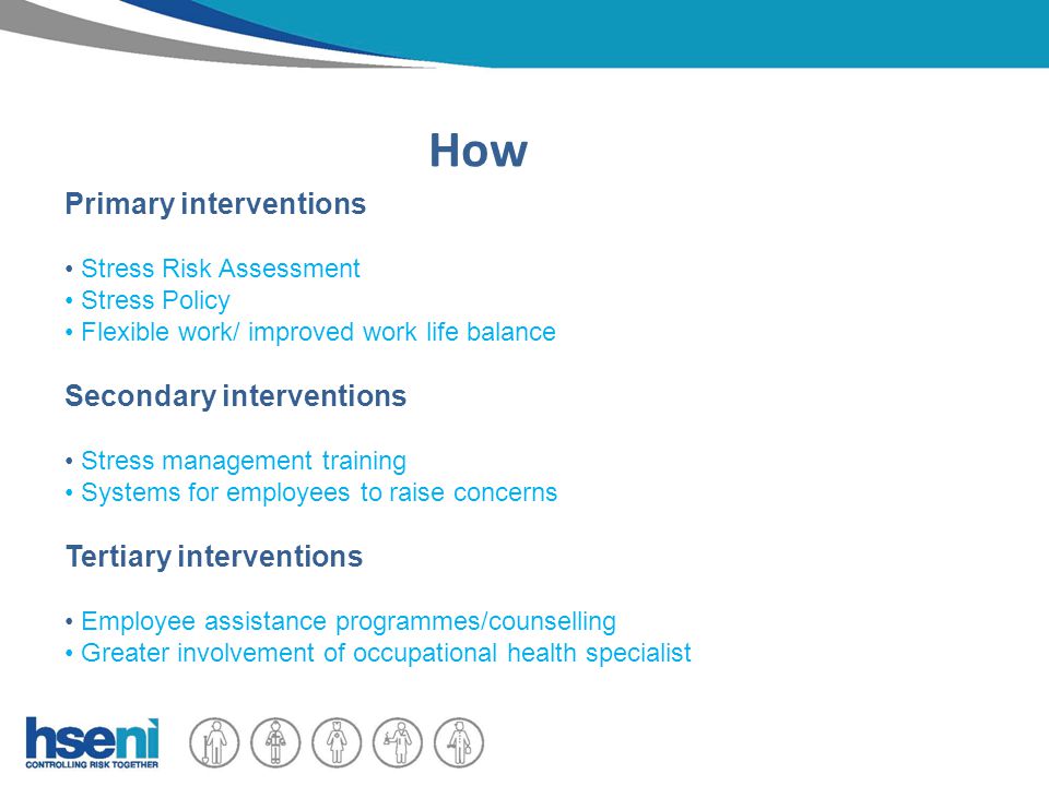 How Primary interventions Stress Risk Assessment Stress Policy Flexible work/ improved work life balance Secondary interventions Stress management training Systems for employees to raise concerns Tertiary interventions Employee assistance programmes/counselling Greater involvement of occupational health specialist