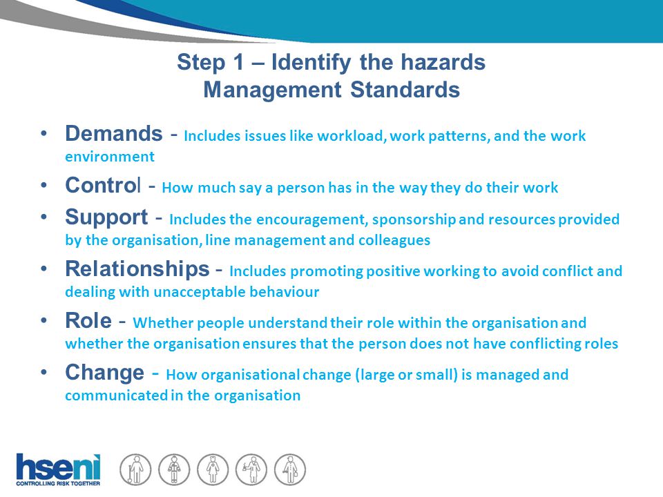Step 1 – Identify the hazards Management Standards Demands - Includes issues like workload, work patterns, and the work environment Control - How much say a person has in the way they do their work Support - Includes the encouragement, sponsorship and resources provided by the organisation, line management and colleagues Relationships - Includes promoting positive working to avoid conflict and dealing with unacceptable behaviour Role - Whether people understand their role within the organisation and whether the organisation ensures that the person does not have conflicting roles Change - How organisational change (large or small) is managed and communicated in the organisation