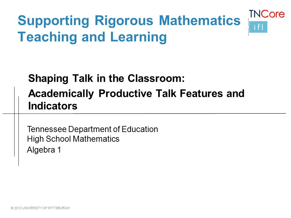 © 2013 UNIVERSITY OF PITTSBURGH Supporting Rigorous Mathematics Teaching and Learning Shaping Talk in the Classroom: Academically Productive Talk Features and Indicators Tennessee Department of Education High School Mathematics Algebra 1